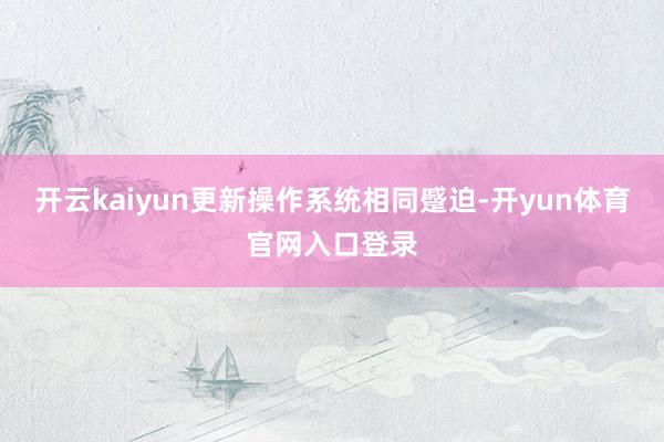 开云kaiyun更新操作系统相同蹙迫-开yun体育官网入口登录