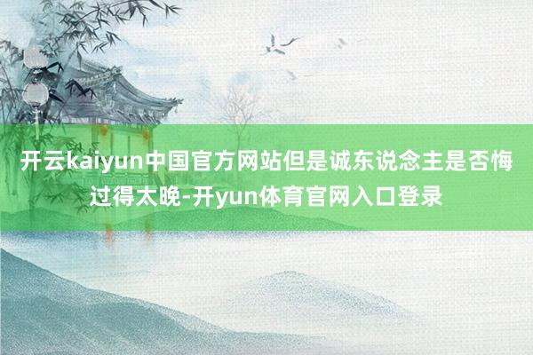 开云kaiyun中国官方网站但是诚东说念主是否悔过得太晚-开yun体育官网入口登录