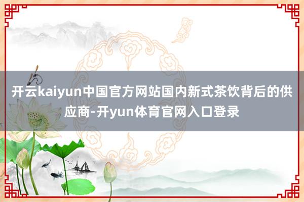 开云kaiyun中国官方网站国内新式茶饮背后的供应商-开yun体育官网入口登录