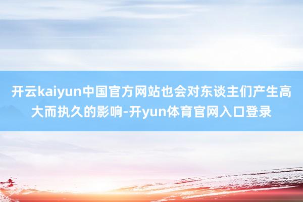开云kaiyun中国官方网站也会对东谈主们产生高大而执久的影响-开yun体育官网入口登录