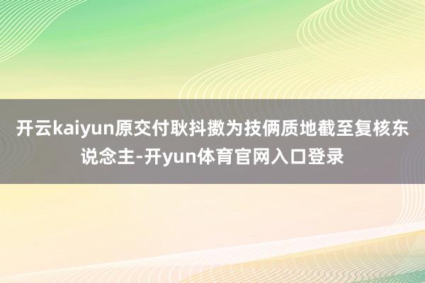 开云kaiyun原交付耿抖擞为技俩质地截至复核东说念主-开yun体育官网入口登录