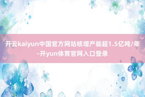 开云kaiyun中国官方网站核增产能超1.5亿吨/年-开yun体育官网入口登录