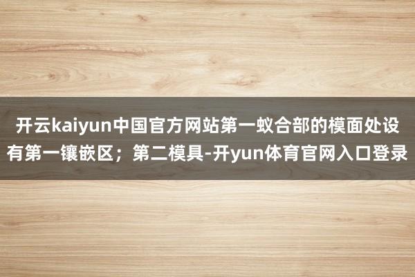 开云kaiyun中国官方网站第一蚁合部的模面处设有第一镶嵌区；第二模具-开yun体育官网入口登录