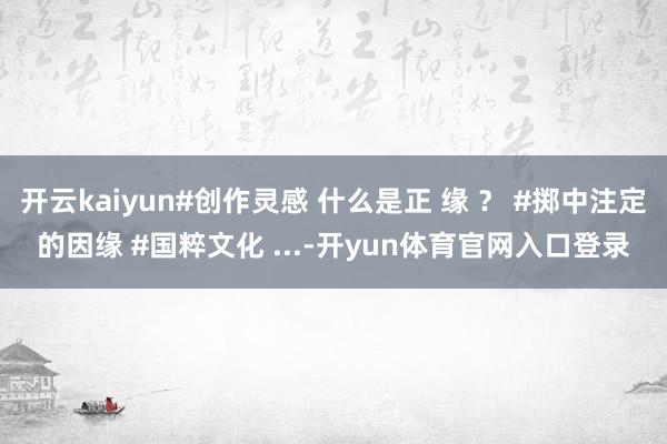 开云kaiyun#创作灵感 什么是正 缘 ？ #掷中注定的因缘 #国粹文化 ...-开yun体育官网入口登录