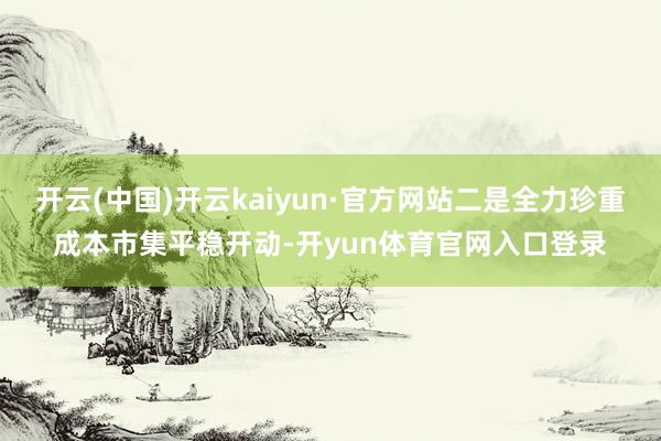 开云(中国)开云kaiyun·官方网站二是全力珍重成本市集平稳开动-开yun体育官网入口登录