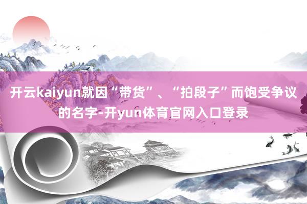 开云kaiyun就因“带货”、“拍段子”而饱受争议的名字-开yun体育官网入口登录
