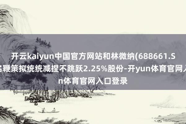 开云kaiyun中国官方网站和林微纳(688661.SH): 多名鞭策拟统统减捏不跳跃2.25%股份-开yun体育官网入口登录