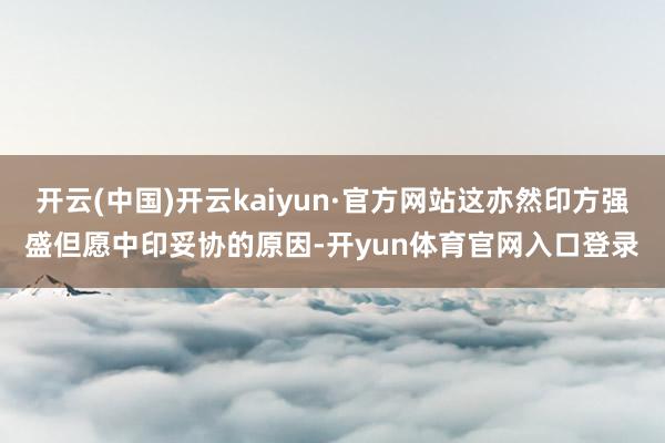 开云(中国)开云kaiyun·官方网站这亦然印方强盛但愿中印妥协的原因-开yun体育官网入口登录