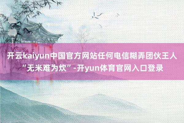 开云kaiyun中国官方网站任何电信糊弄团伙王人“无米难为炊”-开yun体育官网入口登录