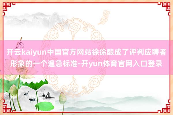 开云kaiyun中国官方网站徐徐酿成了评判应聘者形象的一个遑急标准-开yun体育官网入口登录