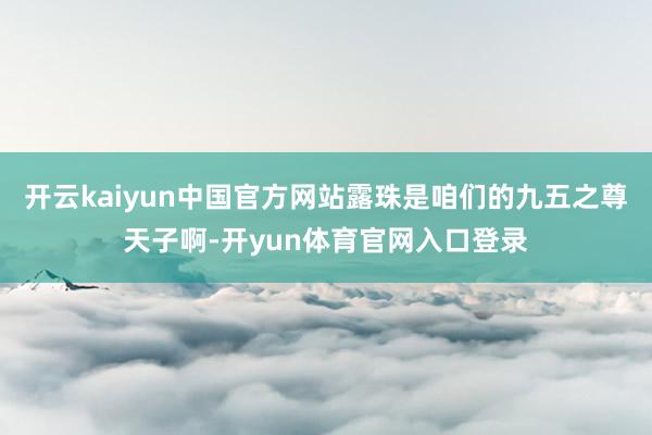 开云kaiyun中国官方网站露珠是咱们的九五之尊天子啊-开yun体育官网入口登录