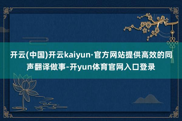 开云(中国)开云kaiyun·官方网站提供高效的同声翻译做事-开yun体育官网入口登录