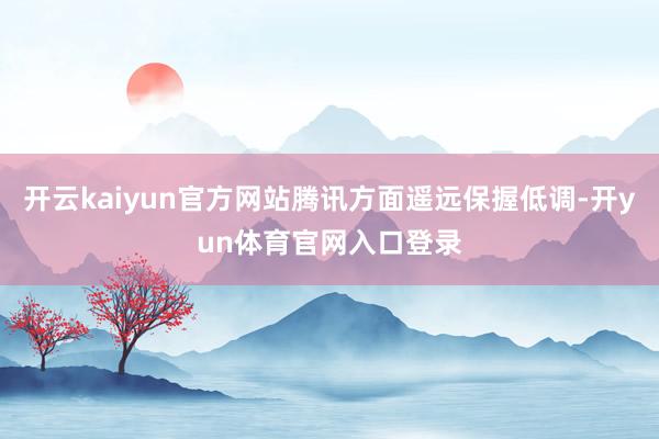 开云kaiyun官方网站腾讯方面遥远保握低调-开yun体育官网入口登录