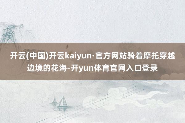 开云(中国)开云kaiyun·官方网站骑着摩托穿越边境的花海-开yun体育官网入口登录