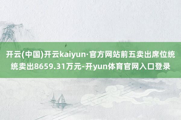开云(中国)开云kaiyun·官方网站前五卖出席位统统卖出8659.31万元-开yun体育官网入口登录
