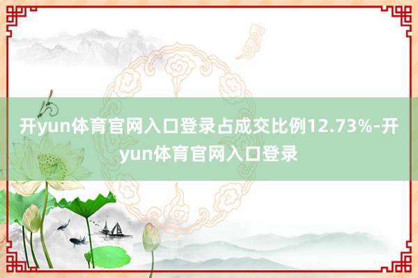 开yun体育官网入口登录占成交比例12.73%-开yun体育官网入口登录