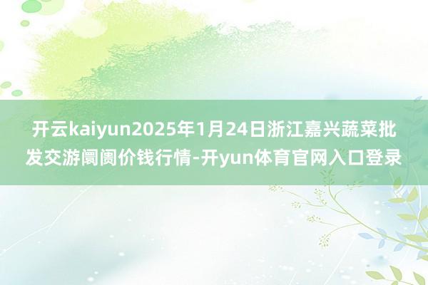 开云kaiyun2025年1月24日浙江嘉兴蔬菜批发交游阛阓价钱行情-开yun体育官网入口登录