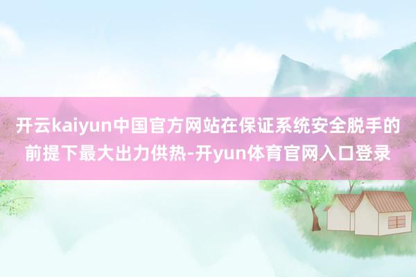 开云kaiyun中国官方网站在保证系统安全脱手的前提下最大出力供热-开yun体育官网入口登录