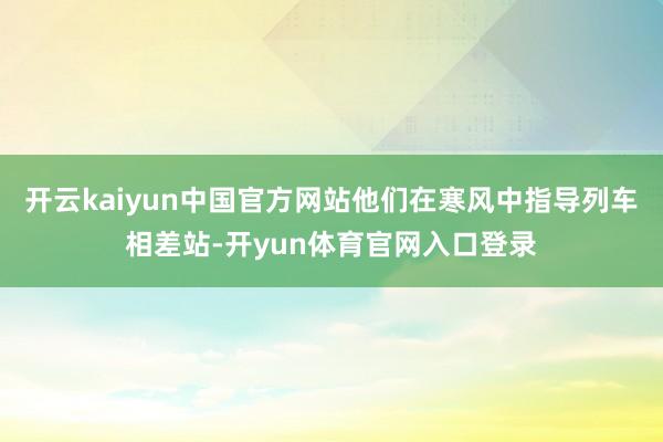 开云kaiyun中国官方网站他们在寒风中指导列车相差站-开yun体育官网入口登录