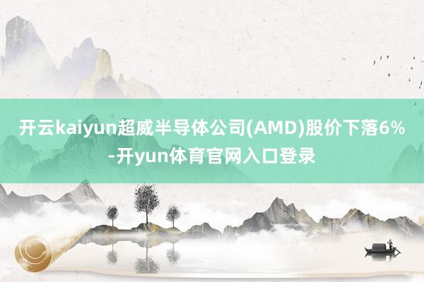 开云kaiyun超威半导体公司(AMD)股价下落6%-开yun体育官网入口登录
