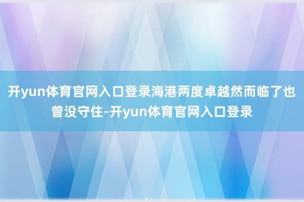 开yun体育官网入口登录海港两度卓越然而临了也曾没守住-开yun体育官网入口登录