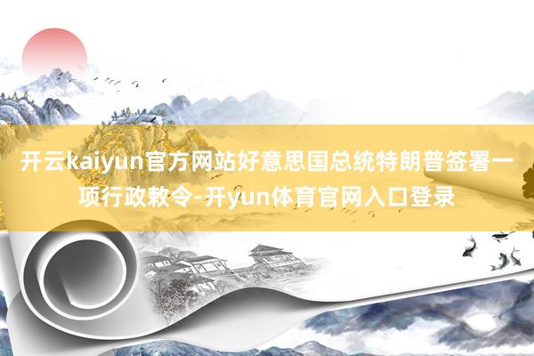 开云kaiyun官方网站好意思国总统特朗普签署一项行政敕令-开yun体育官网入口登录