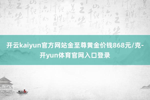 开云kaiyun官方网站金至尊黄金价钱868元/克-开yun体育官网入口登录