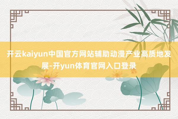 开云kaiyun中国官方网站辅助动漫产业高质地发展-开yun体育官网入口登录