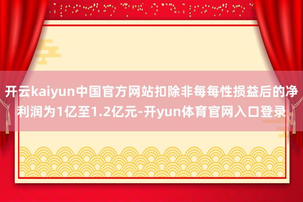 开云kaiyun中国官方网站扣除非每每性损益后的净利润为1亿至1.2亿元-开yun体育官网入口登录