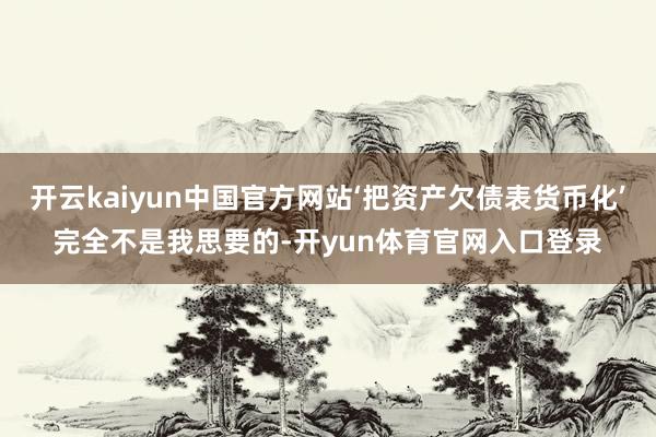开云kaiyun中国官方网站‘把资产欠债表货币化’完全不是我思要的-开yun体育官网入口登录