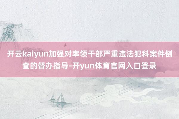 开云kaiyun加强对率领干部严重违法犯科案件倒查的督办指导-开yun体育官网入口登录