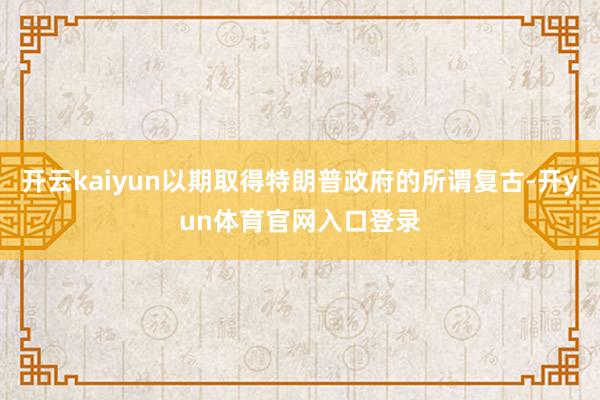 开云kaiyun以期取得特朗普政府的所谓复古-开yun体育官网入口登录