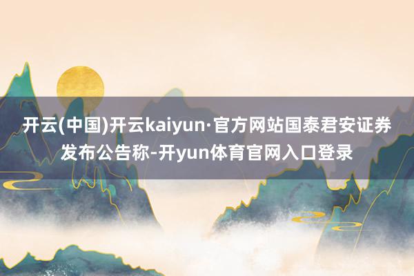 开云(中国)开云kaiyun·官方网站国泰君安证券发布公告称-开yun体育官网入口登录