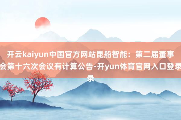 开云kaiyun中国官方网站昆船智能：第二届董事会第十六次会议有计算公告-开yun体育官网入口登录
