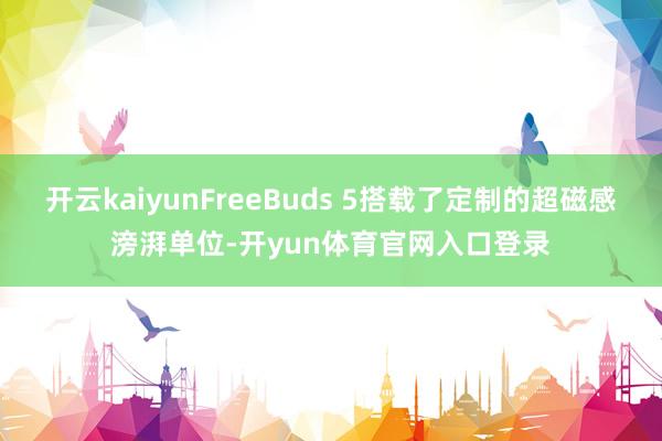 开云kaiyunFreeBuds 5搭载了定制的超磁感滂湃单位-开yun体育官网入口登录