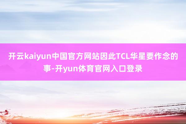 开云kaiyun中国官方网站因此TCL华星要作念的事-开yun体育官网入口登录
