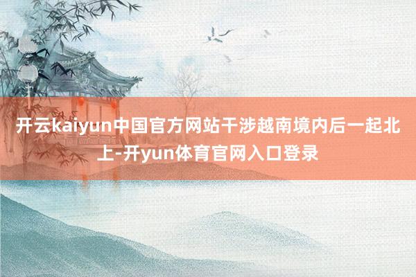 开云kaiyun中国官方网站干涉越南境内后一起北上-开yun体育官网入口登录