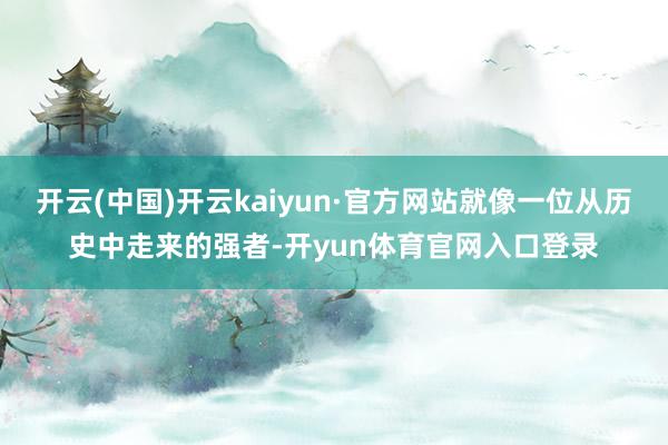 开云(中国)开云kaiyun·官方网站就像一位从历史中走来的强者-开yun体育官网入口登录