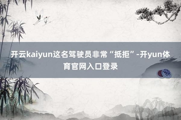 开云kaiyun这名驾驶员非常“抵拒”-开yun体育官网入口登录