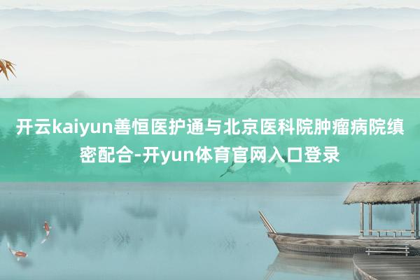开云kaiyun善恒医护通与北京医科院肿瘤病院缜密配合-开yun体育官网入口登录