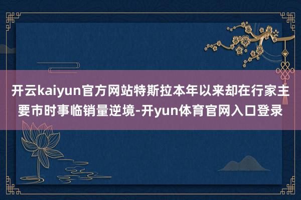 开云kaiyun官方网站特斯拉本年以来却在行家主要市时事临销量逆境-开yun体育官网入口登录