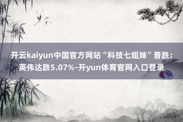 开云kaiyun中国官方网站　　“科技七姐妹”普跌：英伟达跌5.07%-开yun体育官网入口登录