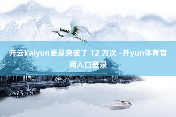 开云kaiyun更是突破了 12 万次 -开yun体育官网入口登录