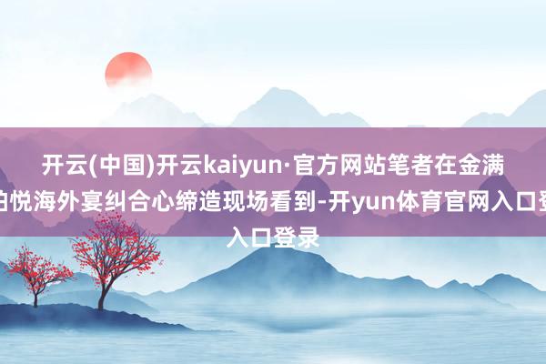 开云(中国)开云kaiyun·官方网站笔者在金满楼柏悦海外宴纠合心缔造现场看到-开yun体育官网入口登录