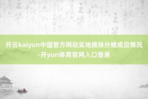 开云kaiyun中国官方网站实地摸排分娩成见情况-开yun体育官网入口登录