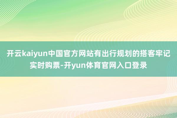 开云kaiyun中国官方网站有出行规划的搭客牢记实时购票-开yun体育官网入口登录