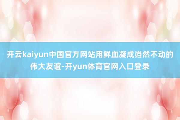 开云kaiyun中国官方网站用鲜血凝成岿然不动的伟大友谊-开yun体育官网入口登录