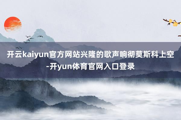 开云kaiyun官方网站兴隆的歌声响彻莫斯科上空-开yun体育官网入口登录