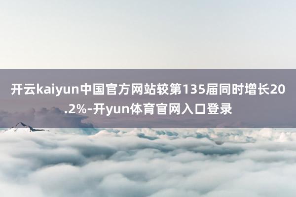 开云kaiyun中国官方网站较第135届同时增长20.2%-开yun体育官网入口登录