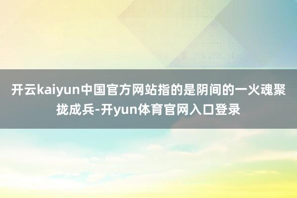 开云kaiyun中国官方网站指的是阴间的一火魂聚拢成兵-开yun体育官网入口登录